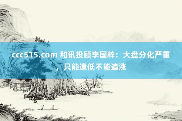ccc515.com 和讯投顾李国粹：大盘分化严重，只能逢低不能追涨