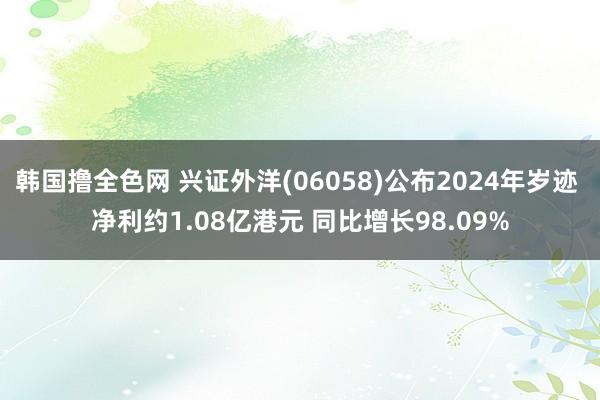 韩国撸全色网 兴证外洋(06058)公布2024年岁迹 净利约1.08亿港元 同比增长98.09%