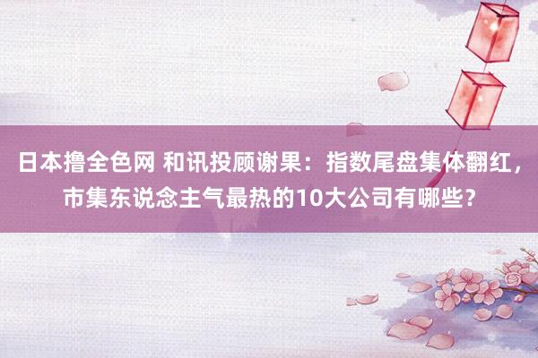 日本撸全色网 和讯投顾谢果：指数尾盘集体翻红，市集东说念主气最热的10大公司有哪些？