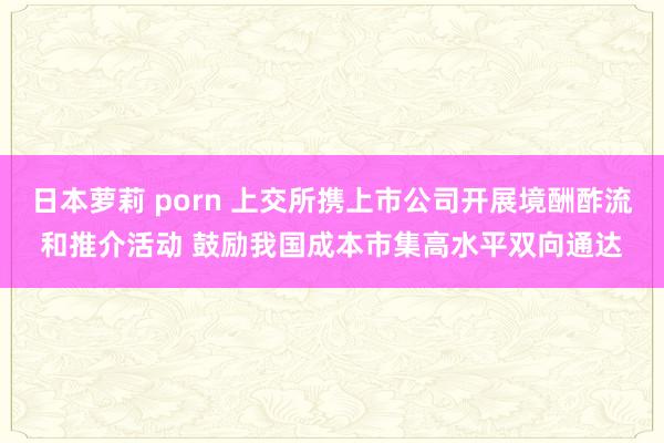 日本萝莉 porn 上交所携上市公司开展境酬酢流和推介活动 鼓励我国成本市集高水平双向通达