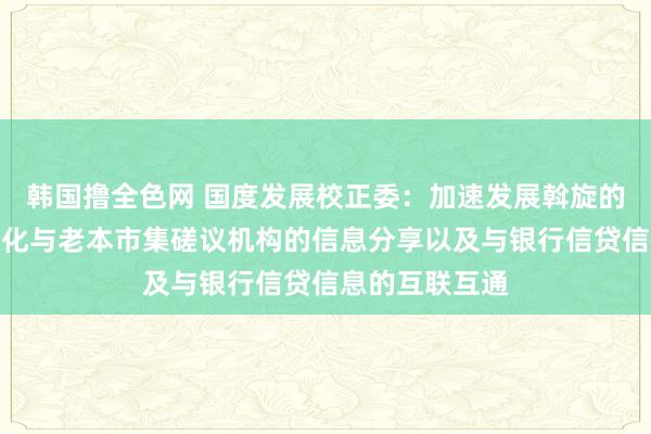 韩国撸全色网 国度发展校正委：加速发展斡旋的老本市集，强化与老本市集磋议机构的信息分享以及与银行信贷信息的互联互通