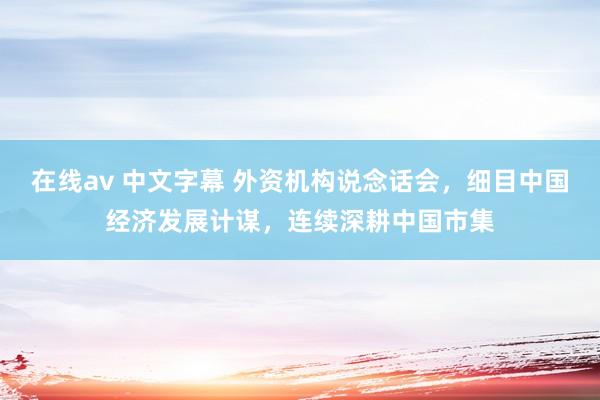 在线av 中文字幕 外资机构说念话会，细目中国经济发展计谋，连续深耕中国市集