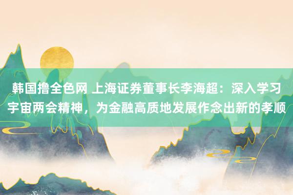 韩国撸全色网 上海证券董事长李海超：深入学习宇宙两会精神，为金融高质地发展作念出新的孝顺