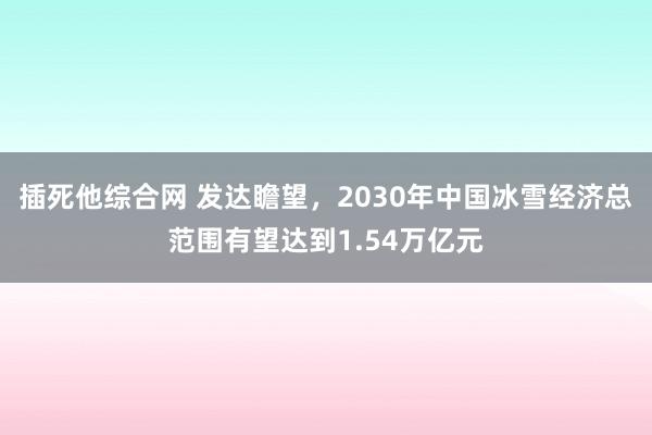 插死他综合网 发达瞻望，2030年中国冰雪经济总范围有望达到1.54万亿元
