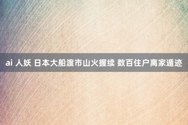 ai 人妖 日本大船渡市山火握续 数百住户离家遁迹