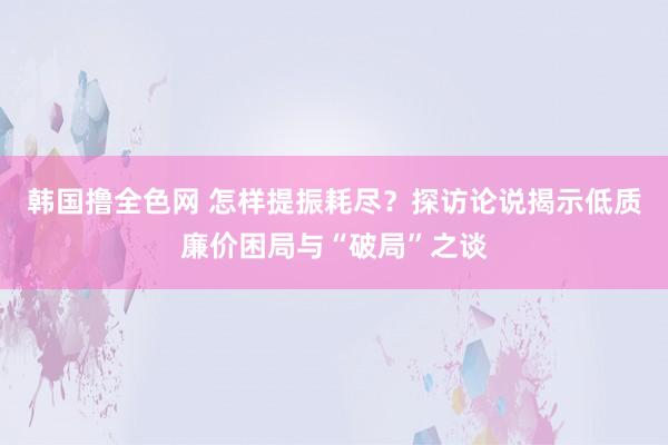 韩国撸全色网 怎样提振耗尽？探访论说揭示低质廉价困局与“破局”之谈