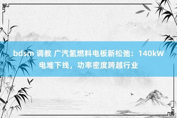 bdsm 调教 广汽氢燃料电板新松弛：140kW电堆下线，功率密度跨越行业