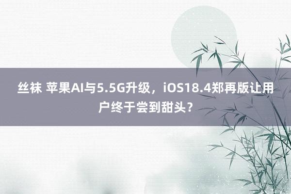 丝袜 苹果AI与5.5G升级，iOS18.4郑再版让用户终于尝到甜头？