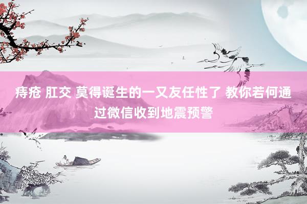 痔疮 肛交 莫得诞生的一又友任性了 教你若何通过微信收到地震预警