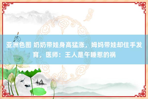 亚洲色图 奶奶带娃身高猛涨，姆妈带娃却住手发育，医师：王人是午睡惹的祸