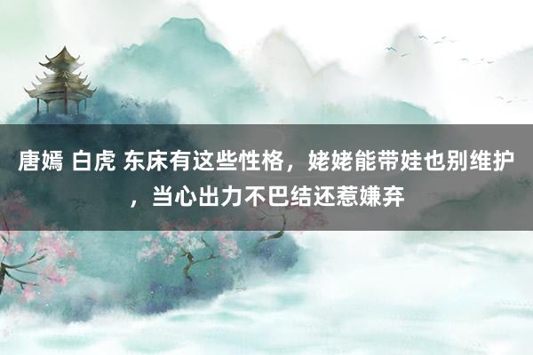 唐嫣 白虎 东床有这些性格，姥姥能带娃也别维护，当心出力不巴结还惹嫌弃