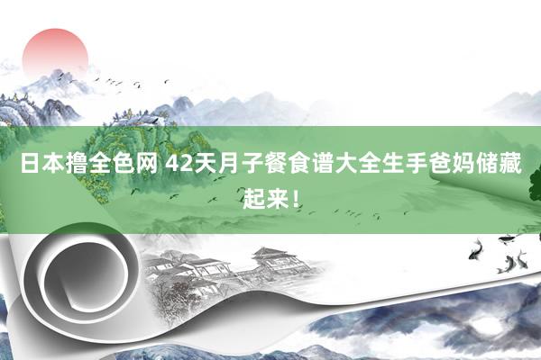 日本撸全色网 42天月子餐食谱大全生手爸妈储藏起来！