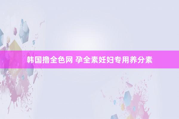 韩国撸全色网 孕全素妊妇专用养分素