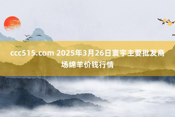 ccc515.com 2025年3月26日寰宇主要批发商场绵羊价钱行情