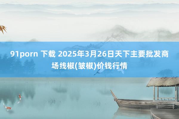 91porn 下载 2025年3月26日天下主要批发商场线椒(皱椒)价钱行情