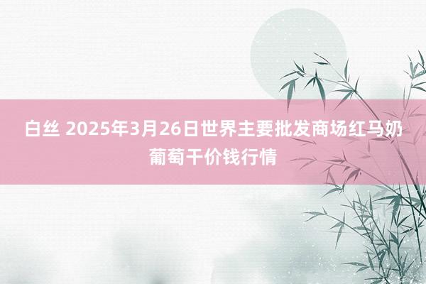 白丝 2025年3月26日世界主要批发商场红马奶葡萄干价钱行情