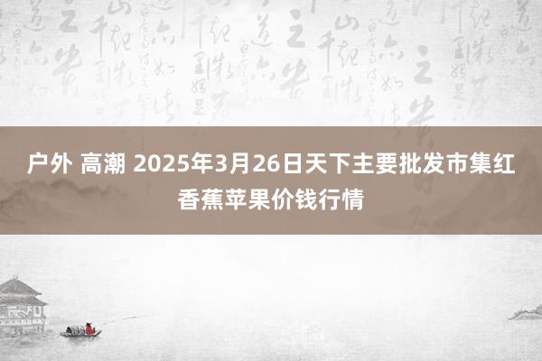 户外 高潮 2025年3月26日天下主要批发市集红香蕉苹果价钱行情