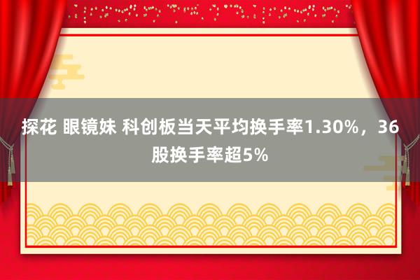探花 眼镜妹 科创板当天平均换手率1.30%，36股换手率超5%