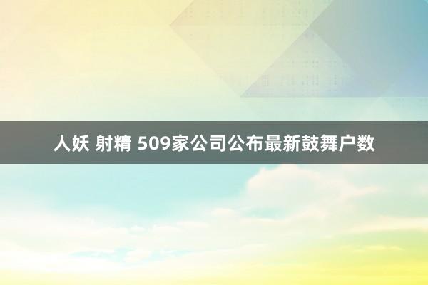人妖 射精 509家公司公布最新鼓舞户数