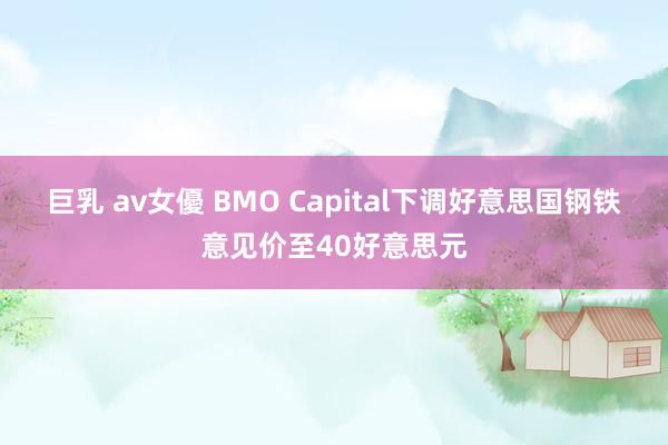 巨乳 av女優 BMO Capital下调好意思国钢铁意见价至40好意思元