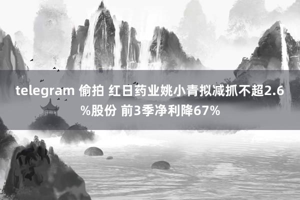 telegram 偷拍 红日药业姚小青拟减抓不超2.6%股份 前3季净利降67%