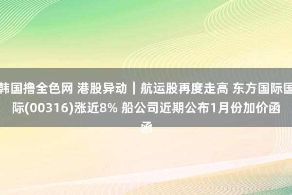 韩国撸全色网 港股异动︱航运股再度走高 东方国际国际(00316)涨近8% 船公司近期公布1月份加价函