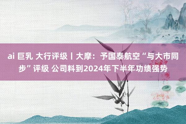 ai 巨乳 大行评级丨大摩：予国泰航空“与大市同步”评级 公司料到2024年下半年功绩强势