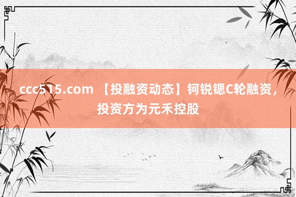 ccc515.com 【投融资动态】钶锐锶C轮融资，投资方为元禾控股