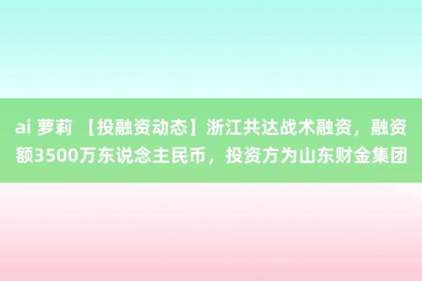 ai 萝莉 【投融资动态】浙江共达战术融资，融资额3500万东说念主民币，投资方为山东财金集团