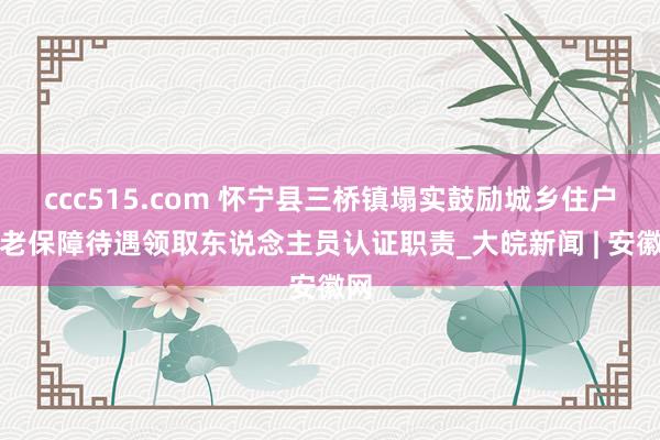 ccc515.com 怀宁县三桥镇塌实鼓励城乡住户养老保障待遇领取东说念主员认证职责_大皖新闻 | 安徽网