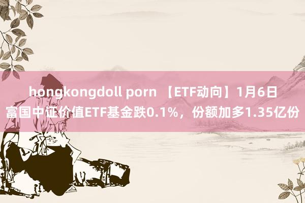 hongkongdoll porn 【ETF动向】1月6日富国中证价值ETF基金跌0.1%，份额加多1.35亿份