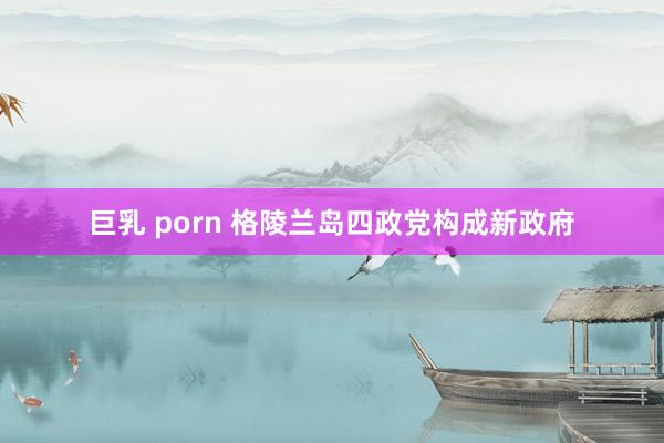 巨乳 porn 格陵兰岛四政党构成新政府