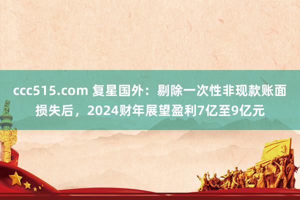 ccc515.com 复星国外：剔除一次性非现款账面损失后，2024财年展望盈利7亿至9亿元