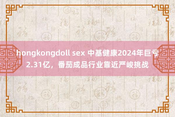hongkongdoll sex 中基健康2024年巨亏2.31亿，番茄成品行业靠近严峻挑战