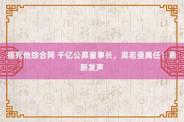 插死他综合网 千亿公募董事长，吴若曼离任！最新发声