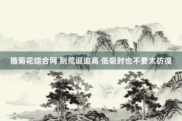 插菊花综合网 别荒诞追高 低吸时也不要太彷徨