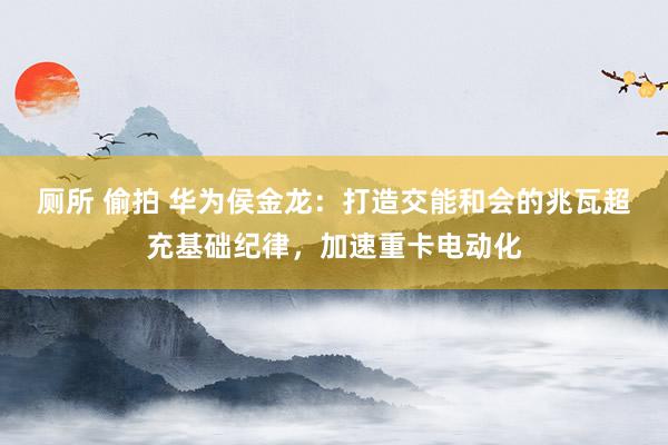 厕所 偷拍 华为侯金龙：打造交能和会的兆瓦超充基础纪律，加速重卡电动化