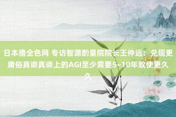 日本撸全色网 专访智源酌量院院长王仲远：兑现更庸俗真谛真谛上的AGI至少需要5~10年致使更久