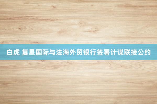 白虎 复星国际与法海外贸银行签署计谋联接公约