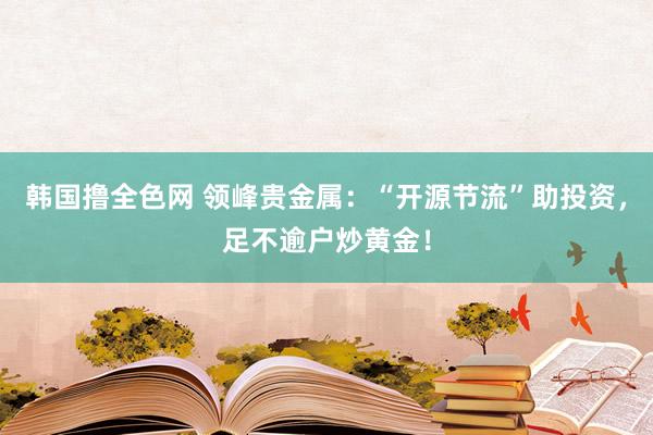 韩国撸全色网 领峰贵金属：“开源节流”助投资，足不逾户炒黄金！