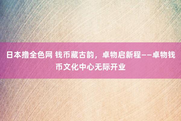 日本撸全色网 钱币藏古韵，卓物启新程——卓物钱币文化中心无际开业