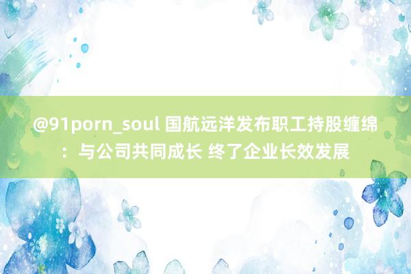 @91porn_soul 国航远洋发布职工持股缠绵：与公司共同成长 终了企业长效发展