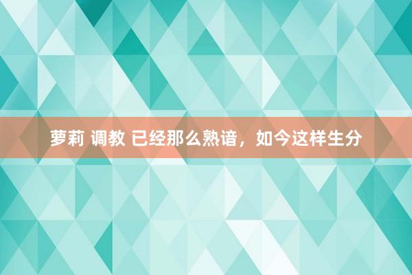 萝莉 调教 已经那么熟谙，如今这样生分