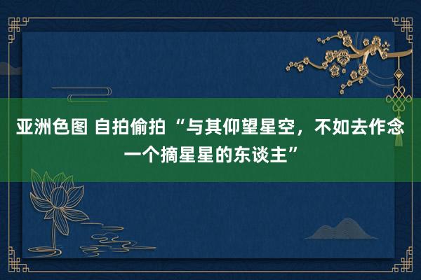 亚洲色图 自拍偷拍 “与其仰望星空，不如去作念一个摘星星的东谈主”