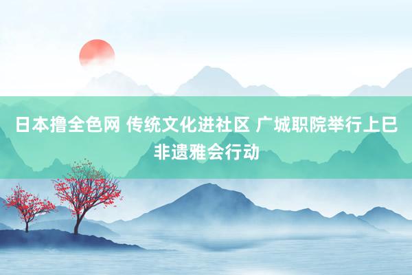 日本撸全色网 传统文化进社区 广城职院举行上巳非遗雅会行动