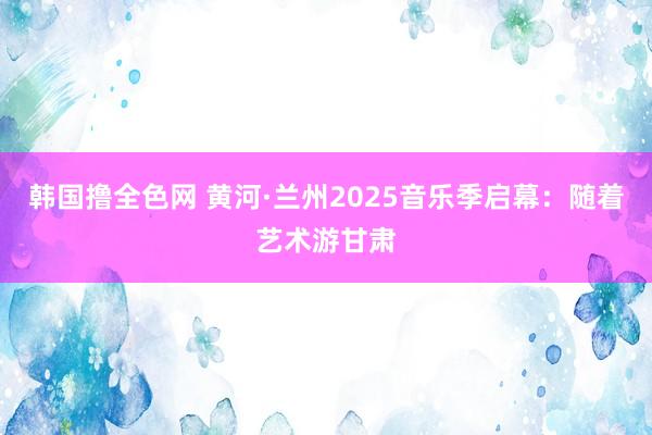 韩国撸全色网 黄河·兰州2025音乐季启幕：随着艺术游甘肃