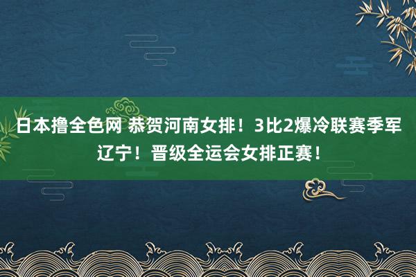 日本撸全色网 恭贺河南女排！3比2爆冷联赛季军辽宁！晋级全运会女排正赛！