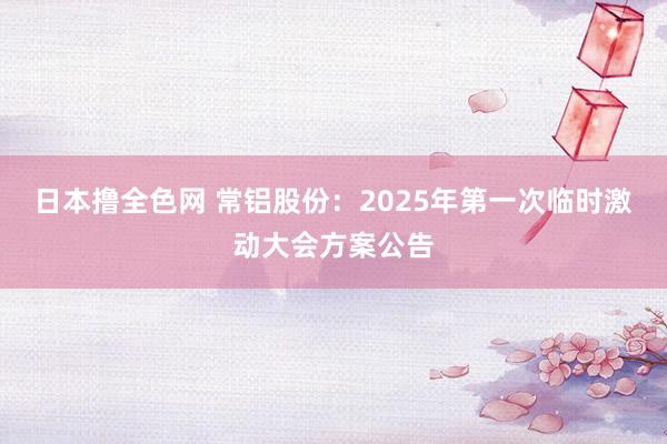 日本撸全色网 常铝股份：2025年第一次临时激动大会方案公告