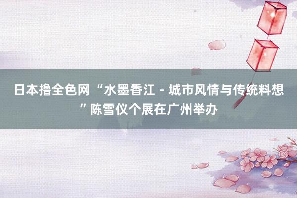 日本撸全色网 “水墨香江－城市风情与传统料想”陈雪仪个展在广州举办