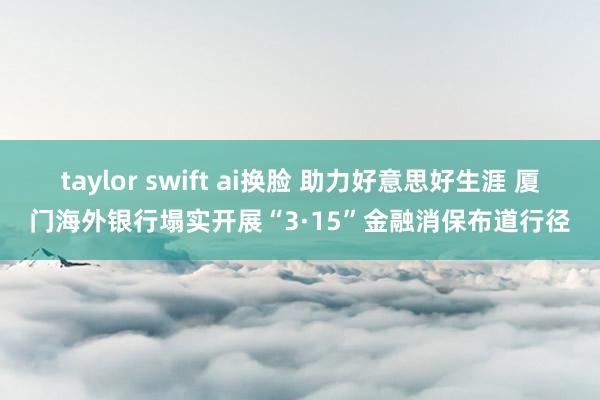 taylor swift ai换脸 助力好意思好生涯 厦门海外银行塌实开展“3·15”金融消保布道行径